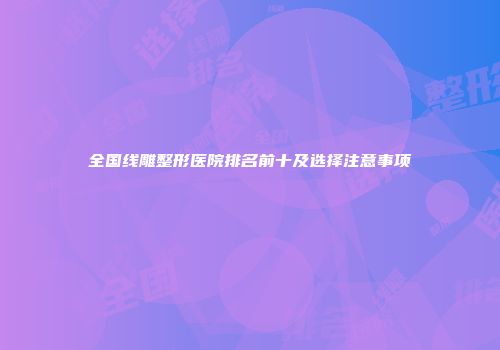 全国线雕整形医院排名前十及选择注意事项
