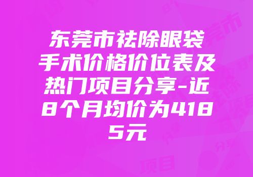 东莞市祛除眼袋手术价格价位表及热门项目分享-近8个月均价为4185元