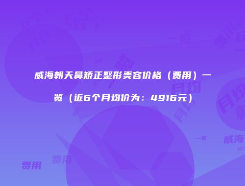 威海朝天鼻矫正整形美容价格（费用）一览（近6个月均价为：4916元）