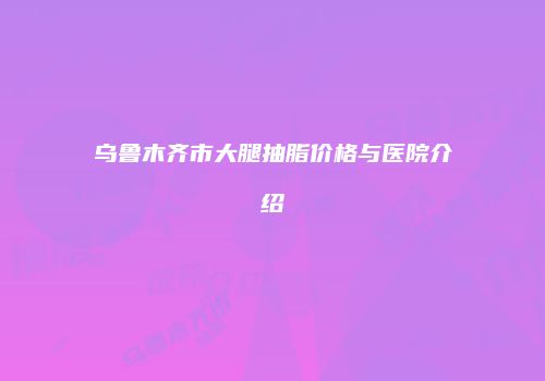 乌鲁木齐市大腿抽脂价格与医院介绍