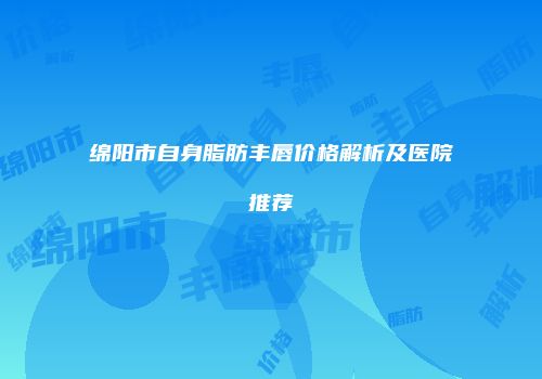 绵阳市自身脂肪丰唇价格解析及医院推荐