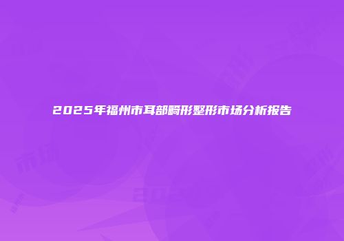 2025年福州市耳部畸形整形市场分析报告
