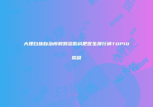 大理白族自治州射频溶脂减肥医生排行榜TOP10揭晓