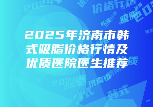 2025年济南市韩式吸脂价格行情及优质医院医生推荐
