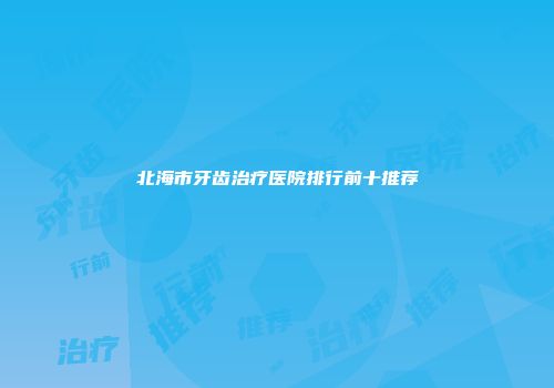 北海市牙齿治疗医院排行前十推荐