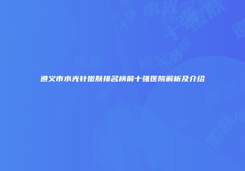 遵义市水光针嫩肤排名榜前十强医院解析及介绍