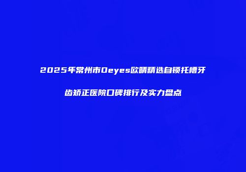 2025年常州市Oeyes欧睛精选自锁托槽牙齿矫正医院口碑排行及实力盘点