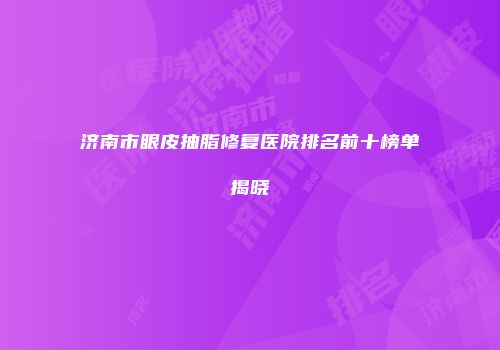 济南市眼皮抽脂修复医院排名前十榜单揭晓