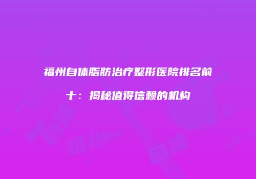 福州自体脂肪治疗整形医院排名前十：揭秘值得信赖的机构
