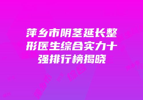 萍乡市阴茎延长整形医生综合实力十强排行榜揭晓