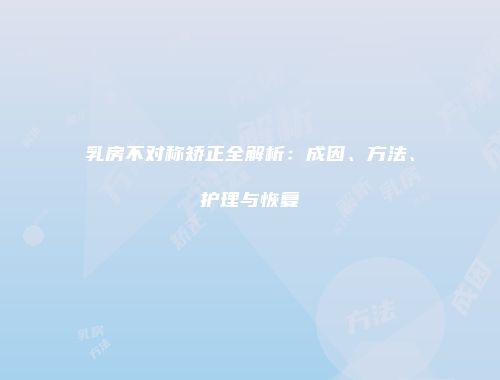 乳房不对称矫正全解析：成因、方法、护理与恢复