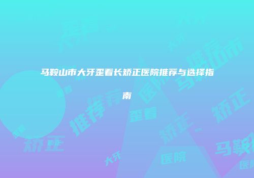 马鞍山市大牙歪着长矫正医院推荐与选择指南