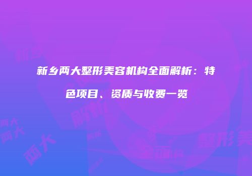 新乡两大整形美容机构全面解析：特色项目、资质与收费一览