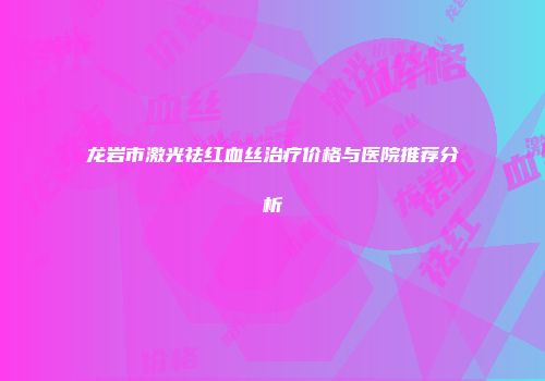 龙岩市激光祛红血丝治疗价格与医院推荐分析