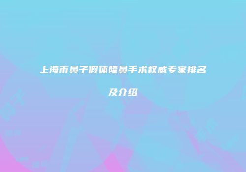 上海市鼻子假体隆鼻手术权威专家排名及介绍