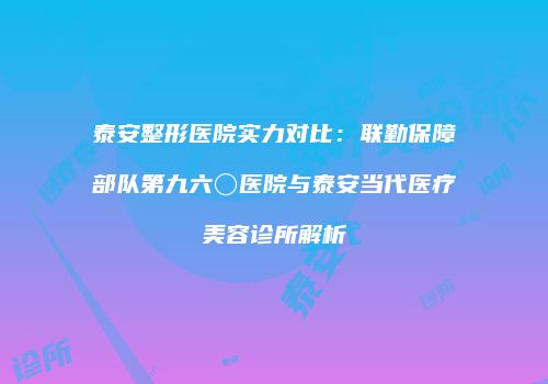 泰安整形医院实力对比：联勤保障部队第九六〇医院与泰安当代医疗美容诊所解析