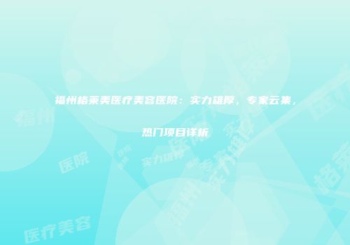 福州格莱美医疗美容医院：实力雄厚，专家云集，热门项目详析