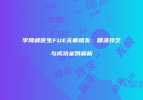李陵峰医生FUE无痕植发：精湛技艺与成功案例解析