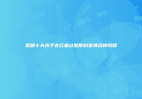 昆明十大光子去红血丝整形科室排名榜揭晓