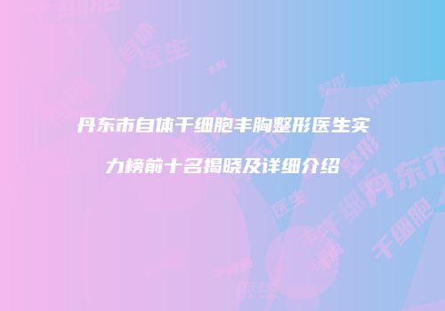 丹东市自体干细胞丰胸整形医生实力榜前十名揭晓及详细介绍