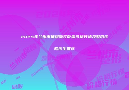 2025年兰州市玻尿酸打卧蚕价格行情及整形医院医生推荐