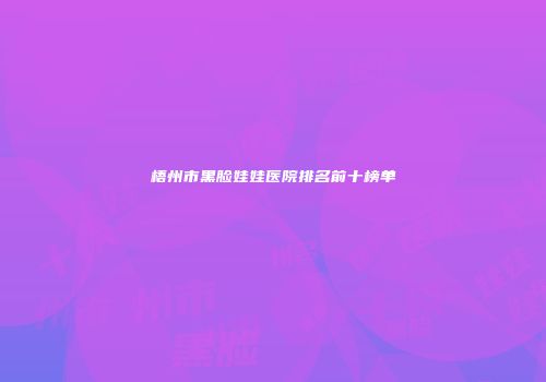 梧州市黑脸娃娃医院排名前十榜单