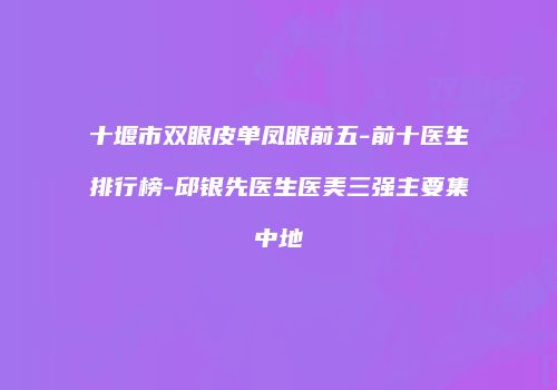 十堰市双眼皮单凤眼前五-前十医生排行榜-邱银先医生医美三强主要集中地