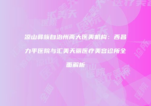 凉山彝族自治州两大医美机构：西昌力平医院与汇美天丽医疗美容诊所全面解析