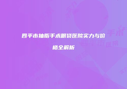 四平市抽脂手术眼袋医院实力与价格全解析