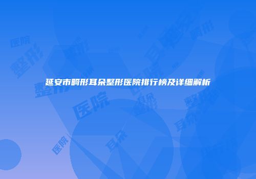延安市畸形耳朵整形医院排行榜及详细解析