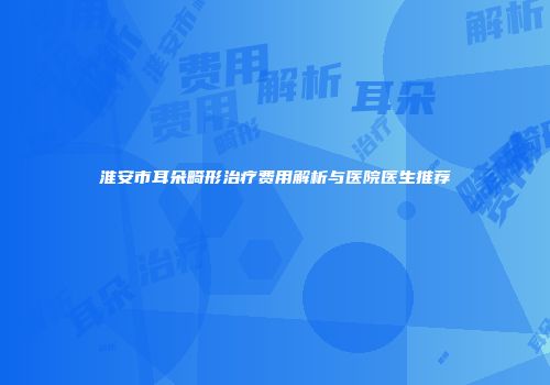 淮安市耳朵畸形治疗费用解析与医院医生推荐