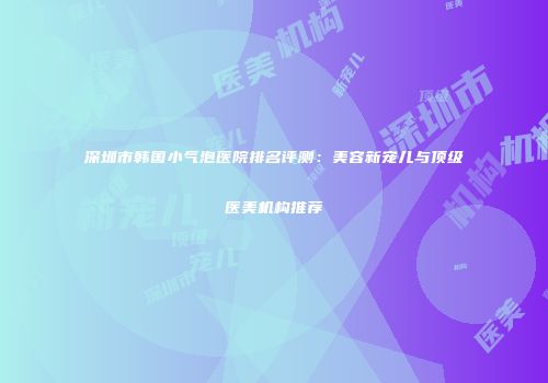 深圳市韩国小气泡医院排名评测：美容新宠儿与顶级医美机构推荐
