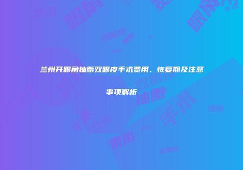 兰州开眼角抽脂双眼皮手术费用、恢复期及注意事项解析