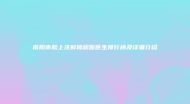 南阳市脸上注射玻尿酸医生排行榜及详细介绍