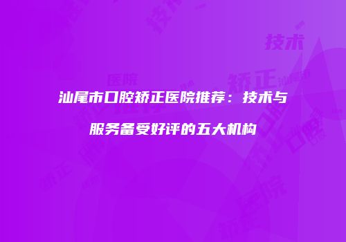 汕尾市口腔矫正医院推荐：技术与服务备受好评的五大机构
