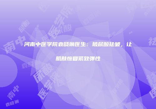 河南中医学院袁晓琳医生：玻尿酸祛皱，让肌肤恢复紧致弹性