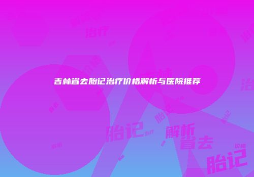 吉林省去胎记治疗价格解析与医院推荐