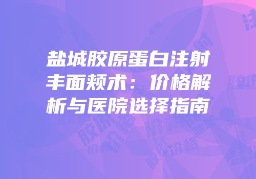 盐城胶原蛋白注射丰面颊术：价格解析与医院选择指南