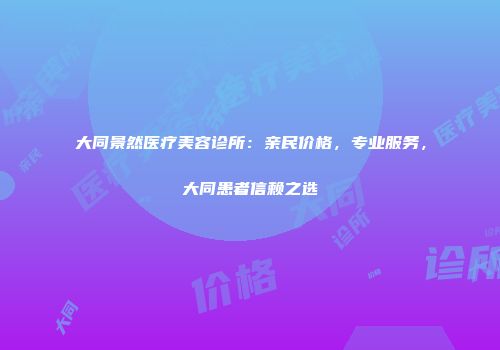 大同景然医疗美容诊所：亲民价格，专业服务，大同患者信赖之选