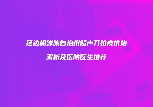 延边朝鲜族自治州超声刀拉皮价格解析及医院医生推荐