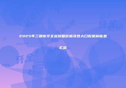 2025年三明市牙全冠修复价格及各大口腔机构信息汇总