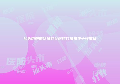 汕头市眼部除皱打针医院口碑排行十强解析