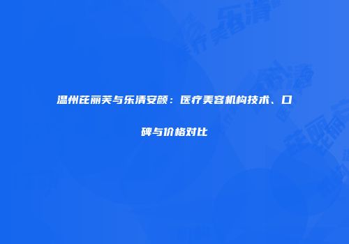温州芘丽芙与乐清安颜：医疗美容机构技术、口碑与价格对比