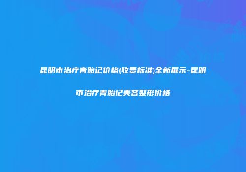 昆明市治疗青胎记价格(收费标准)全新展示-昆明市治疗青胎记美容整形价格