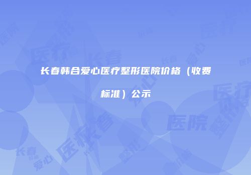 长春韩合爱心医疗整形医院价格（收费标准）公示