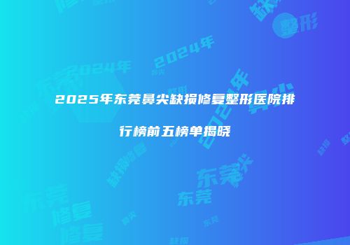 2025年东莞鼻尖缺损修复整形医院排行榜前五榜单揭晓