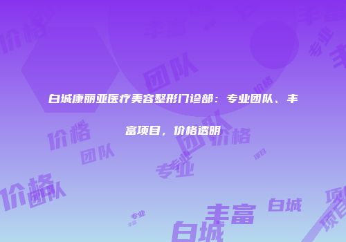 白城康丽亚医疗美容整形门诊部：专业团队、丰富项目，价格透明
