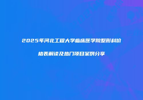 2025年河北工程大学临床医学院整形科价格表解读及热门项目案例分享