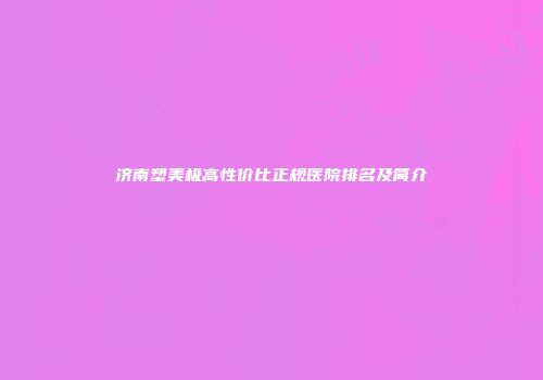 济南塑美极高性价比正规医院排名及简介