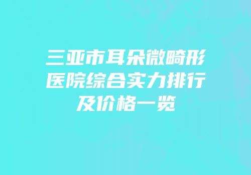 三亚市耳朵微畸形医院综合实力排行及价格一览